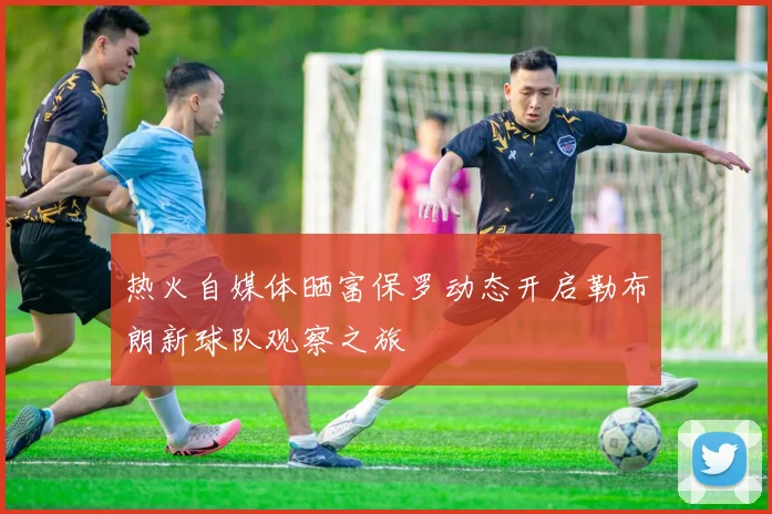 热火自媒体晒富保罗动态开启勒布朗新球队观察之旅