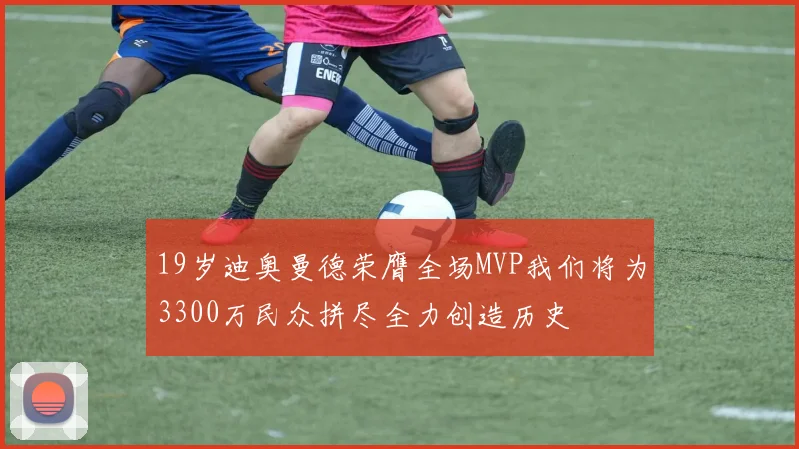 19岁迪奥曼德荣膺全场MVP我们将为3300万民众拼尽全力创造历史