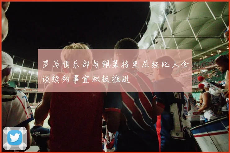 罗马俱乐部与佩莱格里尼经纪人会谈续约事宜积极推进