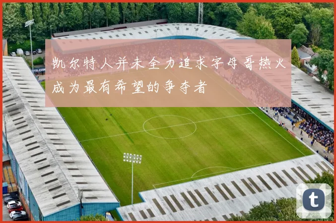 凯尔特人并未全力追求字母哥热火成为最有希望的争夺者