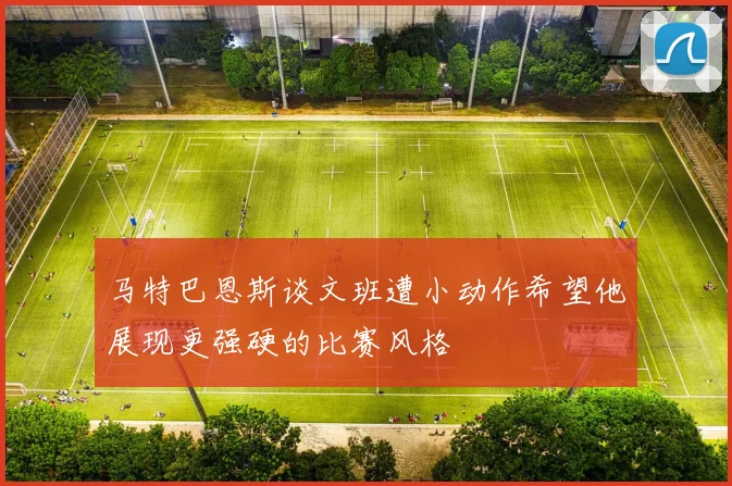 马特巴恩斯谈文班遭小动作希望他展现更强硬的比赛风格