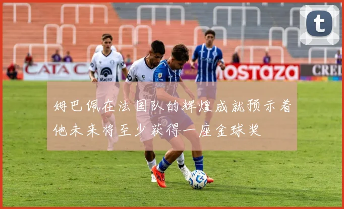 姆巴佩在法国队的辉煌成就预示着他未来将至少获得一座金球奖