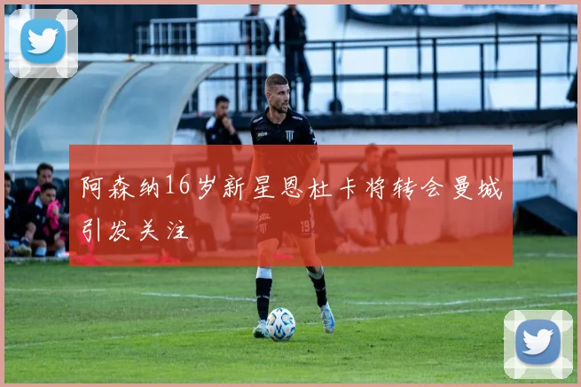 阿森纳16岁新星恩杜卡将转会曼城引发关注