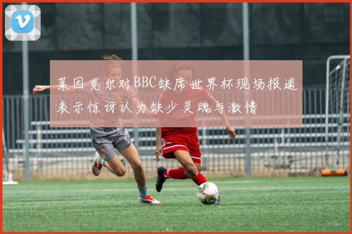 莱因克尔对BBC缺席世界杯现场报道表示惊讶认为缺少灵魂与激情