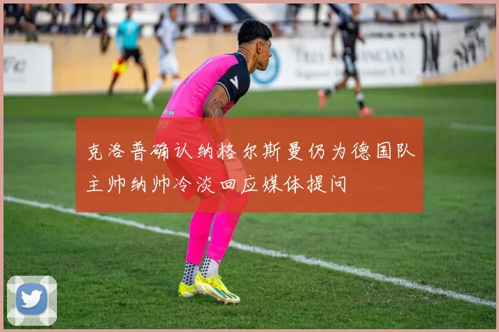 克洛普确认纳格尔斯曼仍为德国队主帅纳帅冷淡回应媒体提问