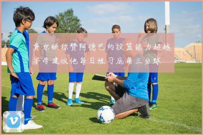 费尔顿称赞阿德巴约投篮能力超越字母建议他每日练习底角三分球