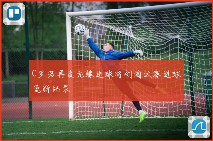 C罗若再度无缘进球将创淘汰赛进球荒新纪录