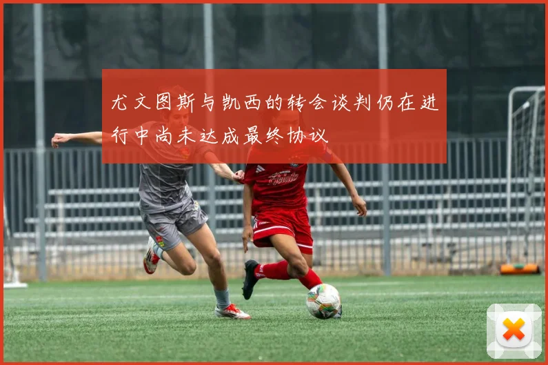 尤文图斯与凯西的转会谈判仍在进行中尚未达成最终协议