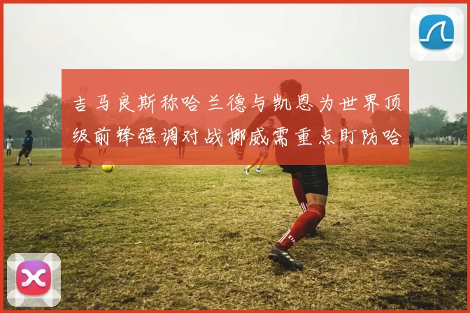 吉马良斯称哈兰德与凯恩为世界顶级前锋强调对战挪威需重点盯防哈兰德