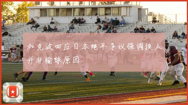 加克波回应日本绝平争议强调换人并非输球原因