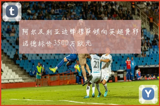 阿尔及利亚边锋穆萨倾向英超费耶诺德标价3500万欧元