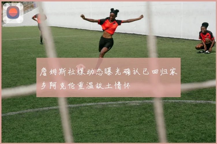 詹姆斯社媒动态曝光确认已回归家乡阿克伦重温故土情怀