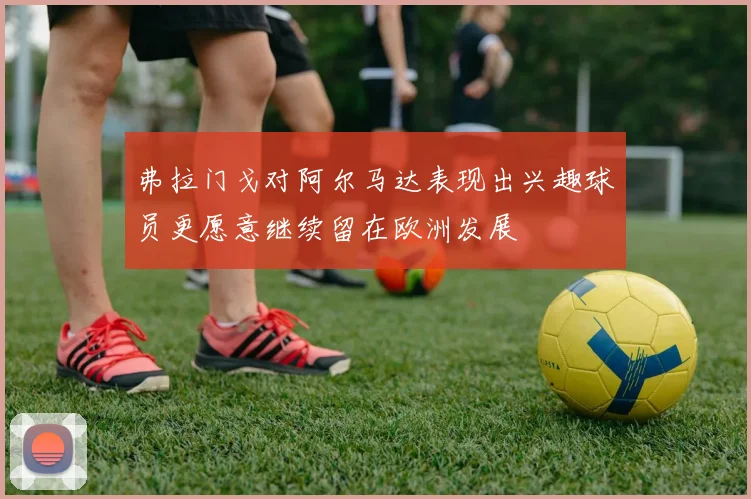 弗拉门戈对阿尔马达表现出兴趣球员更愿意继续留在欧洲发展